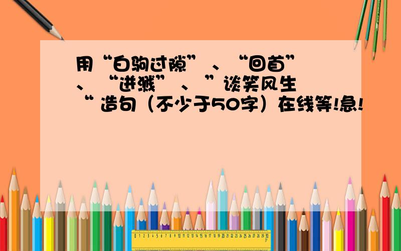 用“白驹过隙” 、“回首” 、 “迸溅” 、 ”谈笑风生“ 造句（不少于50字）在线等!急!