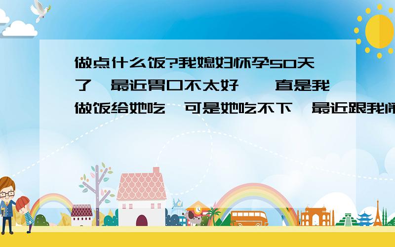 做点什么饭?我媳妇怀孕50天了,最近胃口不太好,一直是我做饭给她吃,可是她吃不下,最近跟我闹别扭,怪我不给她做点“新鲜”的,我问她想吃什么也不说,只说要点“新鲜”的,请问：什么事新