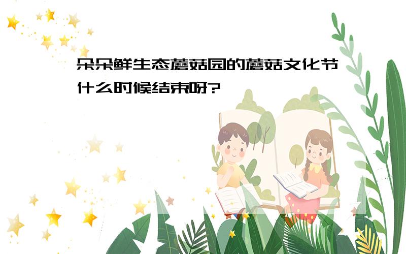 朵朵鲜生态蘑菇园的蘑菇文化节什么时候结束呀?