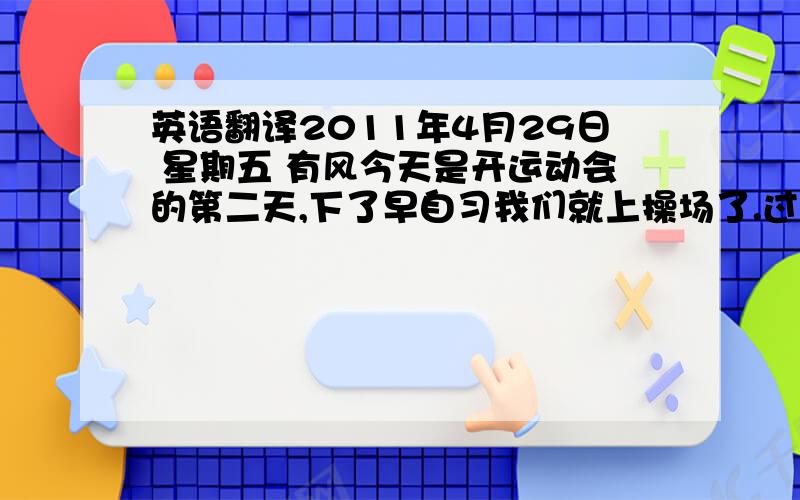 英语翻译2011年4月29日 星期五 有风今天是开运动会的第二天,下了早自习我们就上操场了.过了一会儿,就是七年级男子组3000米比赛了,我们就给含香老师那个班的那个学生加油,最后,得了第一,