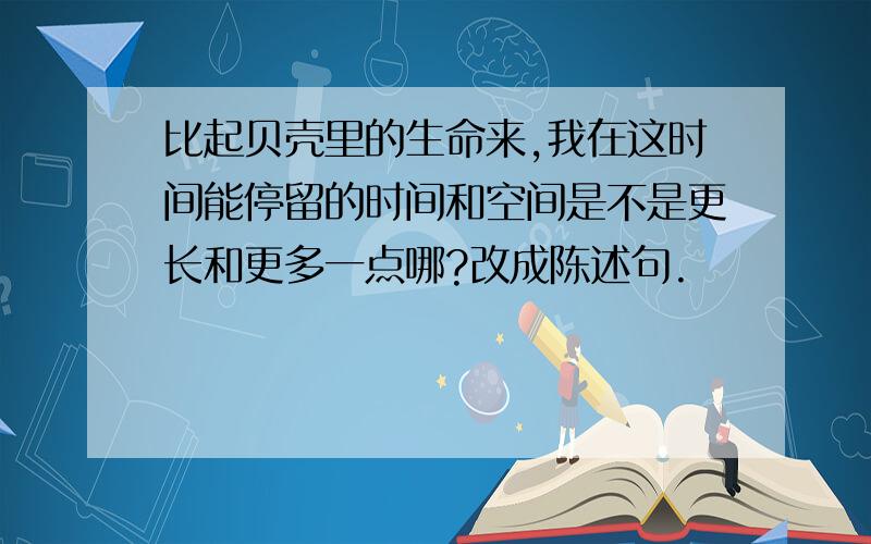 比起贝壳里的生命来,我在这时间能停留的时间和空间是不是更长和更多一点哪?改成陈述句.