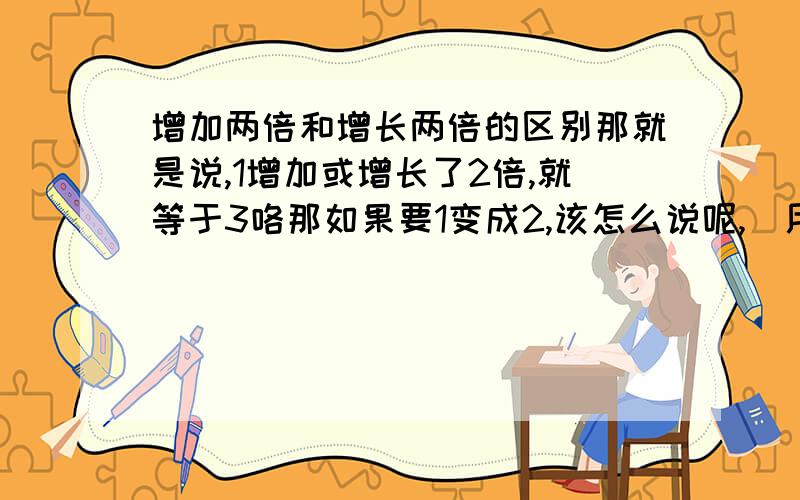 增加两倍和增长两倍的区别那就是说,1增加或增长了2倍,就等于3咯那如果要1变成2,该怎么说呢,(用2倍)