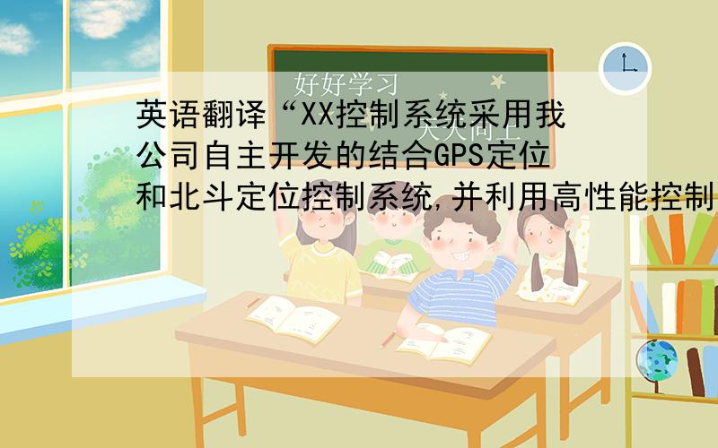 英语翻译“XX控制系统采用我公司自主开发的结合GPS定位和北斗定位控制系统,并利用高性能控制平台,其功能强大,利用方便,范围精确,是目前最先进的控制装置”翻译成专业英语.