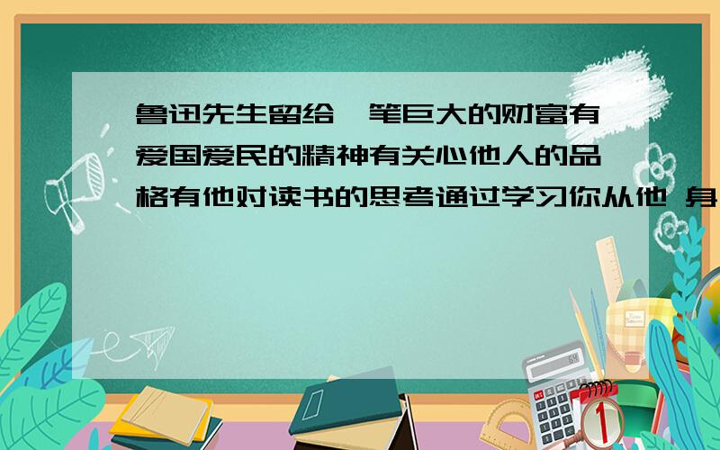 鲁迅先生留给一笔巨大的财富有爱国爱民的精神有关心他人的品格有他对读书的思考通过学习你从他 身上获得了怎样的启发写篇作文