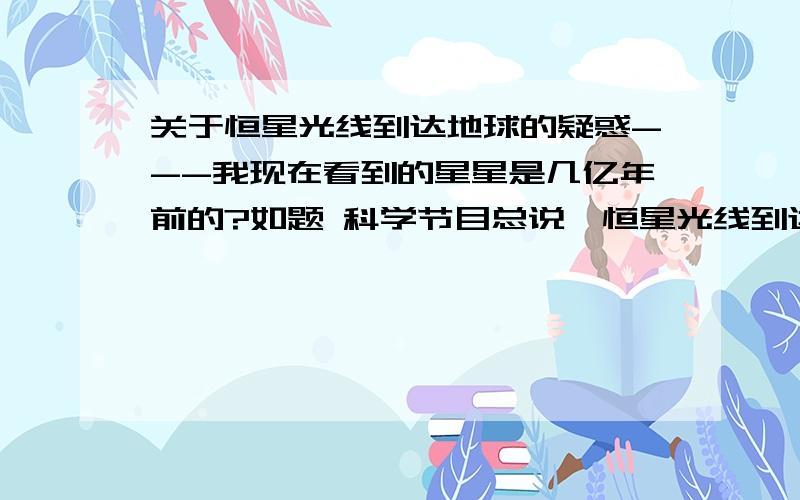 关于恒星光线到达地球的疑惑---我现在看到的星星是几亿年前的?如题 科学节目总说,恒星光线到达地球需要上亿年的时间,我们现在看到的恒星可能是很久很久以前的.我的问题就是如果我拿