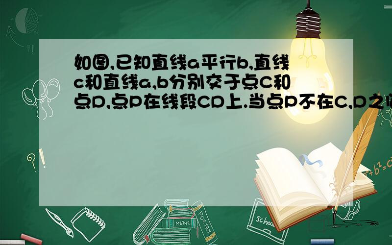 如图,已知直线a平行b,直线c和直线a,b分别交于点C和点D,点P在线段CD上.当点P不在C,D之间,而是在C,D两店同侧移动时（不包括C,D两点）,其他条件不变,试说明∠APB,∠APC,∠PBD之间的数量关系.