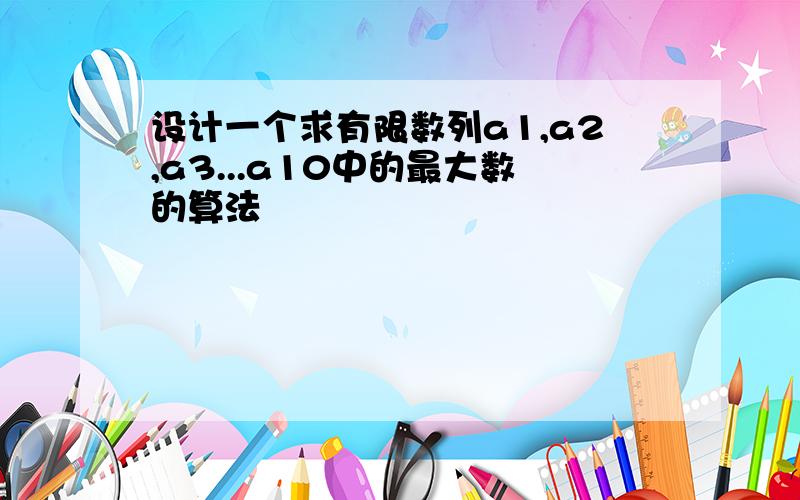 设计一个求有限数列a1,a2,a3...a10中的最大数的算法