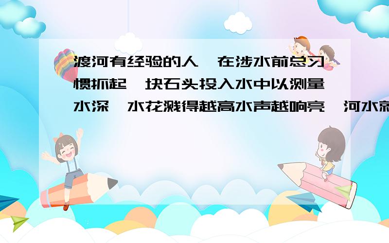 渡河有经验的人,在涉水前总习惯抓起一块石头投入水中以测量水深,水花溅得越高水声越响亮,河水就越浅...渡河有经验的人,在涉水前总习惯抓起一块石头投入水中以测量水深,水花溅得越高