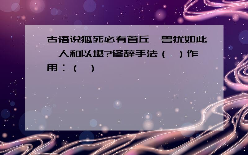 古语说狐死必有首丘,兽犹如此,人和以堪?修辞手法（ ）作用：（ ）