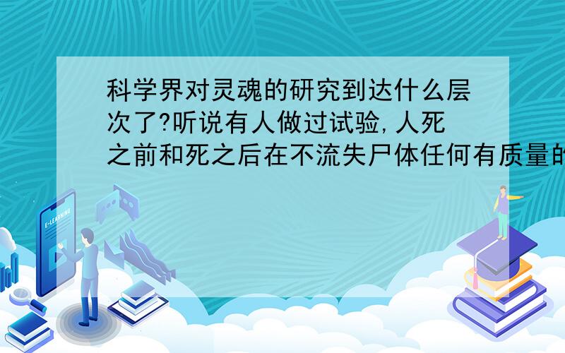 科学界对灵魂的研究到达什么层次了?听说有人做过试验,人死之前和死之后在不流失尸体任何有质量的物质（包括呼吸的气体和排出的体液）前提下,尸体的质量比变为尸体之前的人体质量少