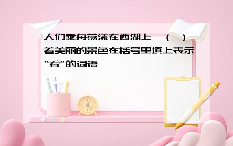 人们乘舟荡漾在西湖上,（ ）着美丽的景色在括号里填上表示“看”的词语