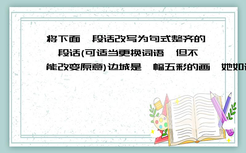 将下面一段话改写为句式整齐的一段话(可适当更换词语,但不能改变原意)边城是一幅五彩的画,她如诗,她又像一曲婉转的歌.假如置身其中,浑身的污垢自然澄清,日常的烦恼可以洗尽.她可以冲