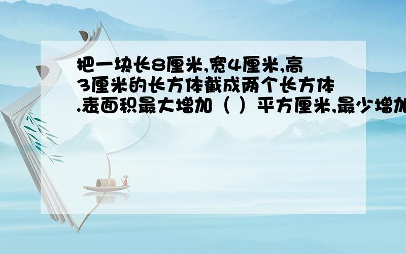 把一块长8厘米,宽4厘米,高3厘米的长方体截成两个长方体.表面积最大增加（ ）平方厘米,最少增加（ ）平方厘米.