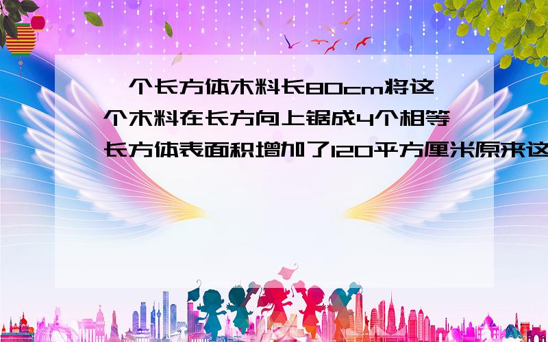 一个长方体木料长80cm将这个木料在长方向上锯成4个相等长方体表面积增加了120平方厘米原来这根木料体积是