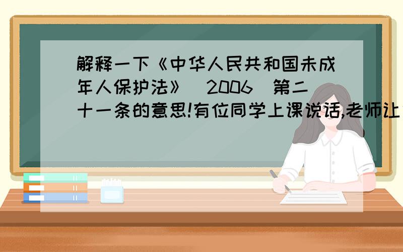 解释一下《中华人民共和国未成年人保护法》（2006）第二十一条的意思!有位同学上课说话,老师让他在教室后面站了一节课.将要下课时,这位同学问老师：“您这算不算体罚?”老师说：“你