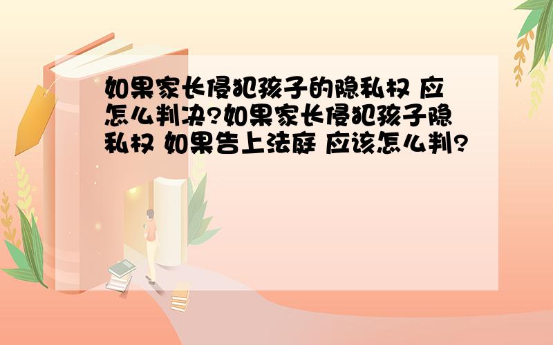 如果家长侵犯孩子的隐私权 应怎么判决?如果家长侵犯孩子隐私权 如果告上法庭 应该怎么判?