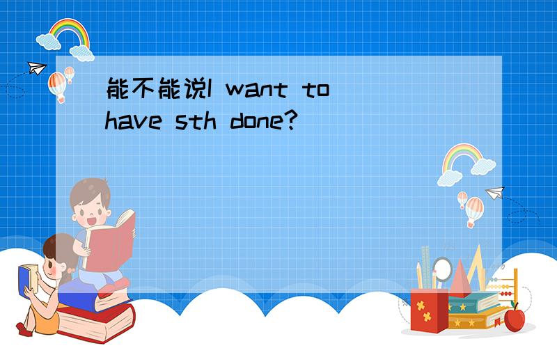 能不能说I want to have sth done?