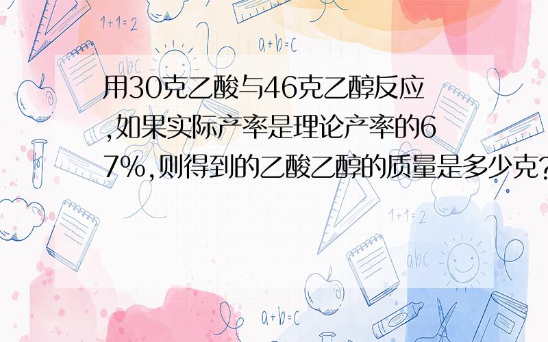 用30克乙酸与46克乙醇反应,如果实际产率是理论产率的67％,则得到的乙酸乙醇的质量是多少克?物质的量有多少摩尔?请详写过程,