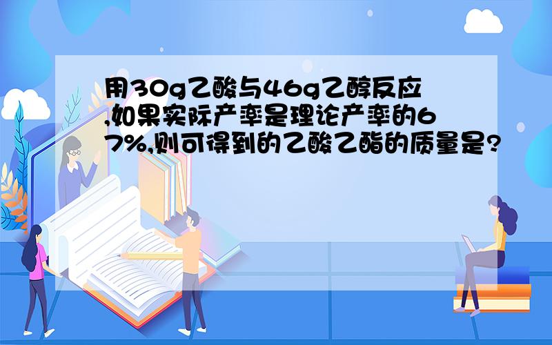 用30g乙酸与46g乙醇反应,如果实际产率是理论产率的67%,则可得到的乙酸乙酯的质量是?