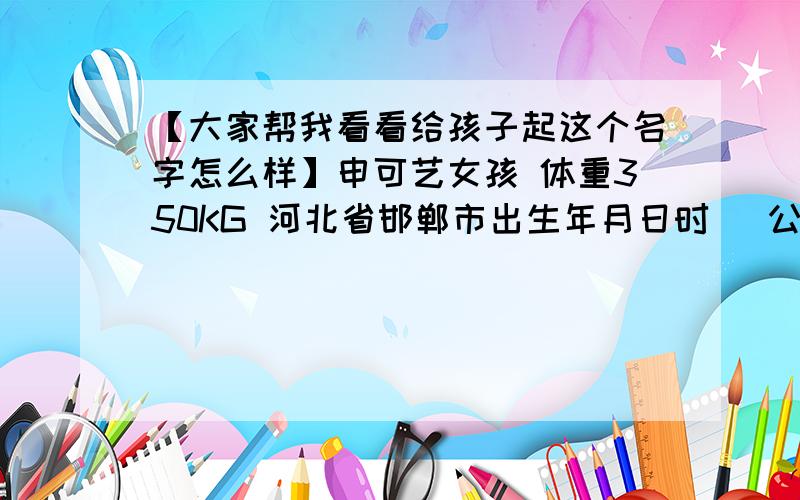 【大家帮我看看给孩子起这个名字怎么样】申可艺女孩 体重350KG 河北省邯郸市出生年月日时 (公历) 2013年 10月 23日 20点 16分 (农历) 癸巳年 九月 十九 戌时 八字 癸巳 壬戌 壬戌 庚戌五行 水火