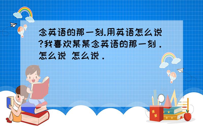 念英语的那一刻.用英语怎么说?我喜欢某某念英语的那一刻。怎么说 怎么说。