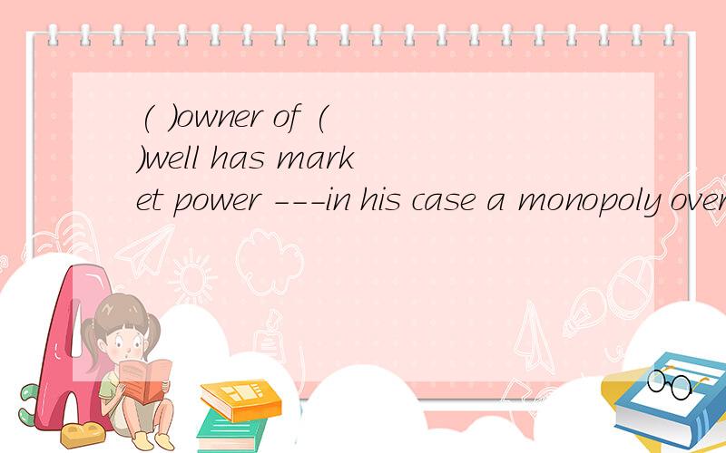 ( )owner of ( )well has market power ---in his case a monopoly over ( )sale of waterA.the the the B a ,the ,the C.a a the D.the a a