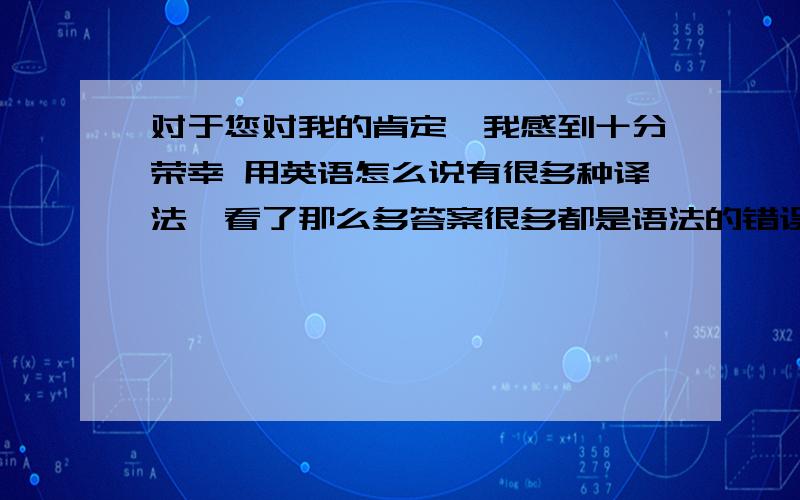 对于您对我的肯定,我感到十分荣幸 用英语怎么说有很多种译法,看了那么多答案很多都是语法的错误,发现原来自己的翻译也很不错,给出我的翻译:I really appreciate your approval of my work .或者是I'm