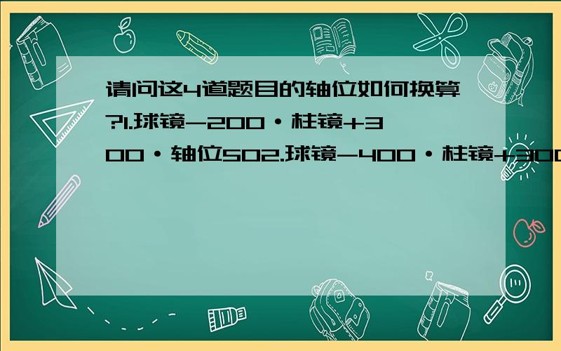 请问这4道题目的轴位如何换算?1.球镜-200·柱镜+300·轴位502.球镜-400·柱镜+300·轴位503.球镜200·柱镜-300·轴位504.球镜400·柱镜300·轴位50