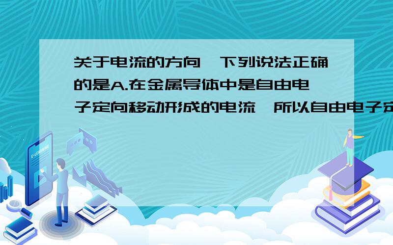 关于电流的方向,下列说法正确的是A.在金属导体中是自由电子定向移动形成的电流,所以自由电子定向移动方 向就是电流的方向B.在导体溶液中有可能是自由移动的正、负离子,所以电流的方