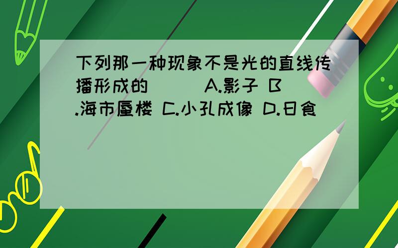 下列那一种现象不是光的直线传播形成的（ ） A.影子 B.海市蜃楼 C.小孔成像 D.日食