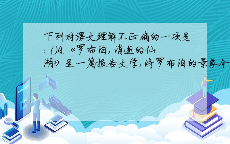 下列对课文理解不正确的一项是：（）A.《罗布泊,消逝的仙湖》是一篇报告文学,将罗布泊的景象今昔对比,解释罗布泊变成沙漠的原因,警示世人,要树立全民环保的意识.B.《敬畏自然》谈论的