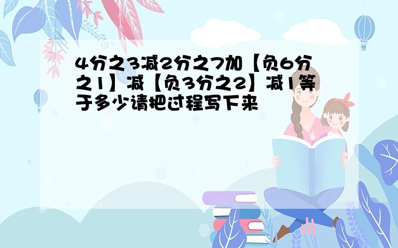 4分之3减2分之7加【负6分之1】减【负3分之2】减1等于多少请把过程写下来