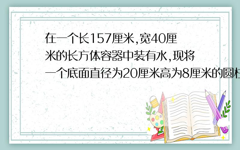 在一个长157厘米,宽40厘米的长方体容器中装有水,现将一个底面直径为20厘米高为8厘米的圆柱形铁块放入容器中并沉入水下,水面会上升多少厘米?悬赏分会很高的,把分析过程以及算式写出来,Co