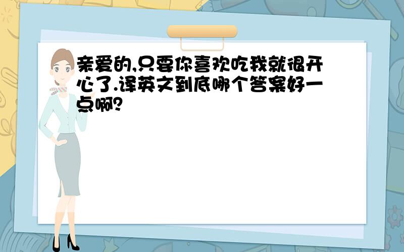 亲爱的,只要你喜欢吃我就很开心了.译英文到底哪个答案好一点啊？