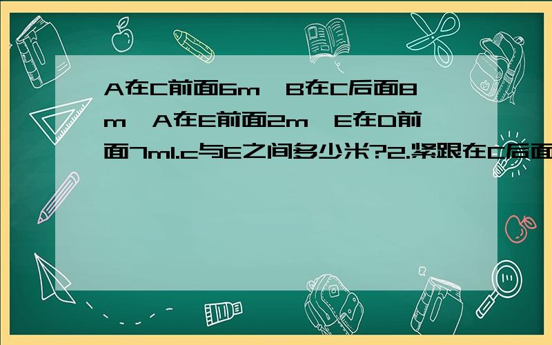 A在C前面6m,B在C后面8m,A在E前面2m,E在D前面7m1.c与E之间多少米?2.紧跟在C后面是谁?差多少m?3.最前面一个人与最后面一个人之间有多少m?