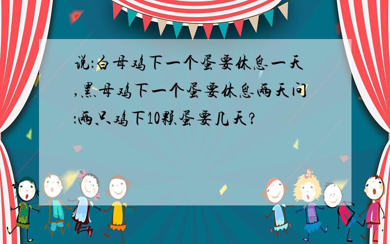 说：白母鸡下一个蛋要休息一天,黑母鸡下一个蛋要休息两天问：两只鸡下10颗蛋要几天?