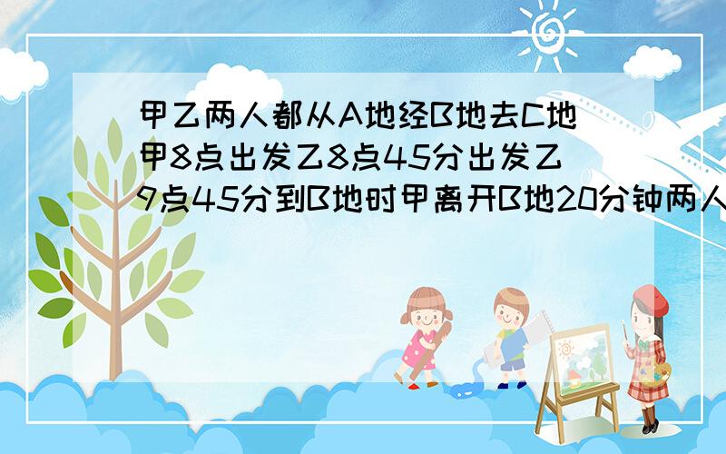 甲乙两人都从A地经B地去C地甲8点出发乙8点45分出发乙9点45分到B地时甲离开B地20分钟两人刚好同时到C地问到C地是的时间