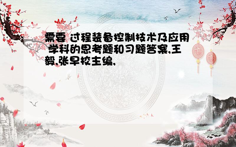 需要 过程装备控制技术及应用 学科的思考题和习题答案,王毅,张早校主编,