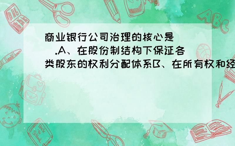 商业银行公司治理的核心是( ).A、在股份制结构下保证各类股东的权利分配体系B、在所有权和经营权分离的情况下,保证股东利益最大化C、在所有权和经营权分离的情况下,通过信息披露制度