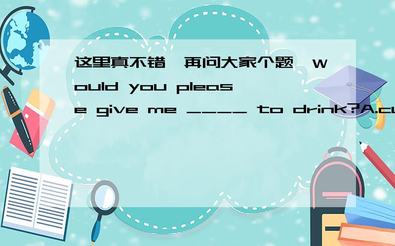 这里真不错,再问大家个题,Would you please give me ____ to drink?A.cups of coffee B.coffee cups C.cups for coffee D.cups about coffee据说应该选B,因为这是固定搭配,那么类似这样的搭配还有些什么呢?