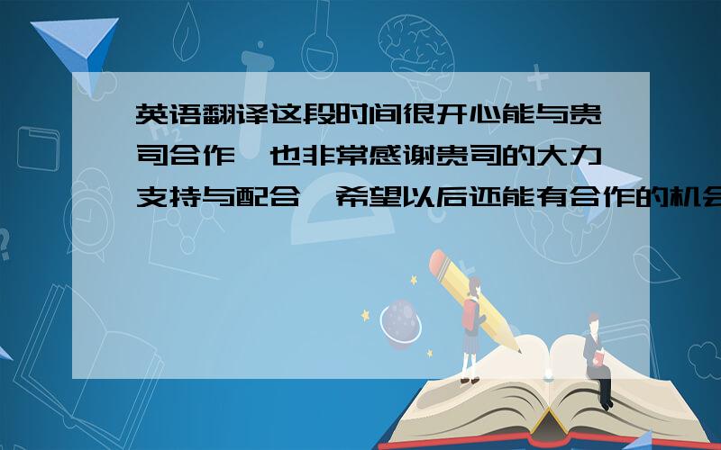 英语翻译这段时间很开心能与贵司合作,也非常感谢贵司的大力支持与配合,希望以后还能有合作的机会.同时祝贵公司蒸蒸日上.