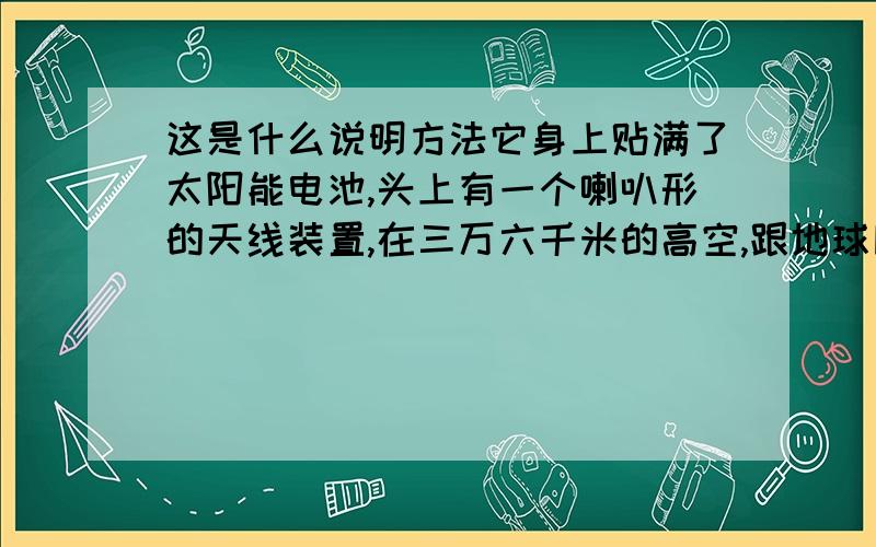 这是什么说明方法它身上贴满了太阳能电池,头上有一个喇叭形的天线装置,在三万六千米的高空,跟地球同步运行.这句话是什么说明方法?