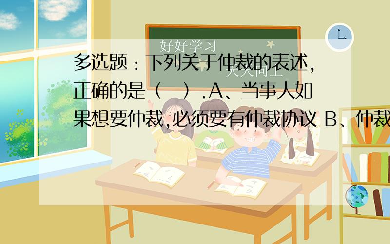 多选题：下列关于仲裁的表述,正确的是（　）.A、当事人如果想要仲裁,必须要有仲裁协议 B、仲裁协议可以是在纠纷发生前形成,也可以在纠纷发生后形成 C、仲裁协议排除了法院对纠纷的管