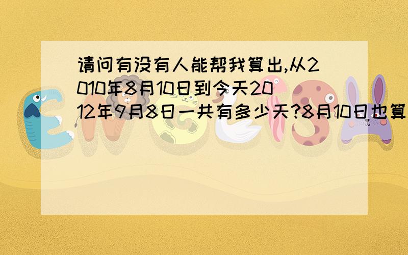 请问有没有人能帮我算出,从2010年8月10日到今天2012年9月8日一共有多少天?8月10日也算在内!我的数学太差了!