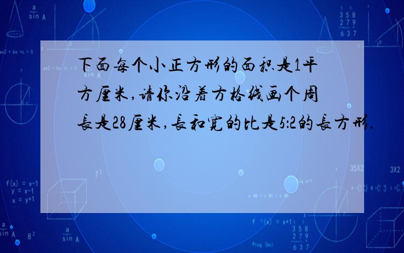 下面每个小正方形的面积是1平方厘米,请你沿着方格线画个周长是28厘米,长和宽的比是5：2的长方形.