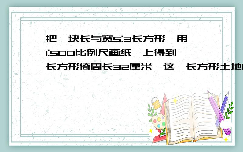 把一块长与宽5:3长方形,用1:500比例尺画纸,上得到长方形倚周长32厘米,这一长方形土地的实际面试是多少平方