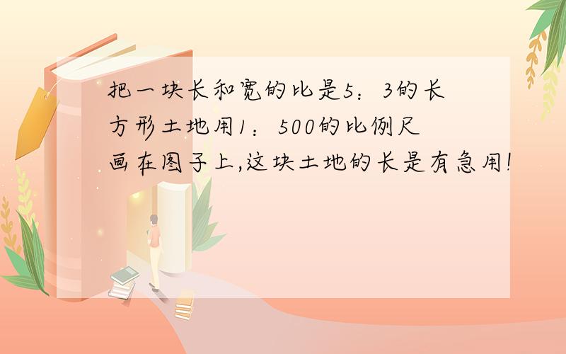 把一块长和宽的比是5：3的长方形土地用1：500的比例尺画在图子上,这块土地的长是有急用!