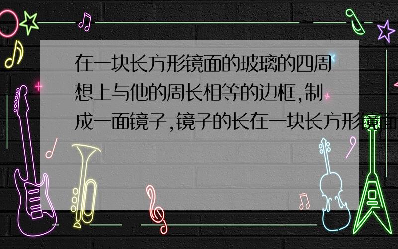 在一块长方形镜面的玻璃的四周想上与他的周长相等的边框,制成一面镜子,镜子的长在一块长方形镜面玻璃的四周镶上与它周长相等的边框,制成一面镜子,镜子的长宽比是3：1,已知镜面玻璃的