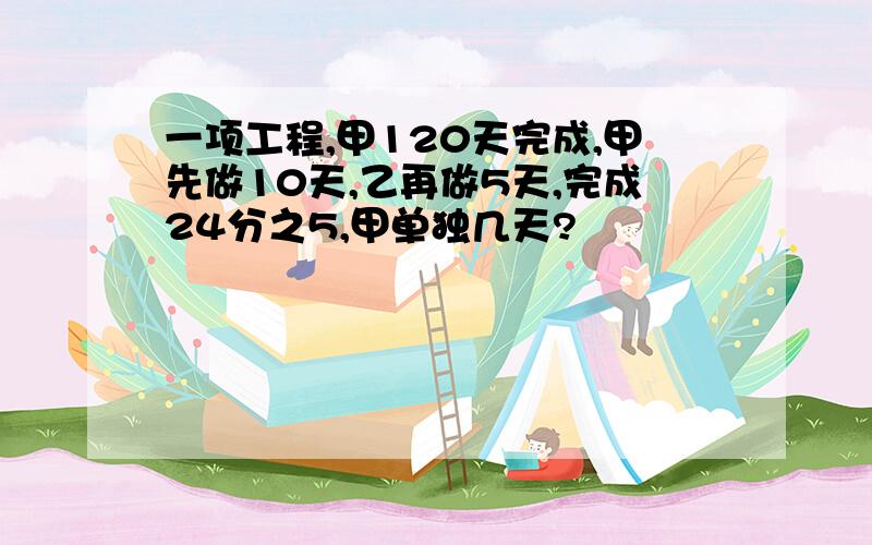 一项工程,甲120天完成,甲先做10天,乙再做5天,完成24分之5,甲单独几天?