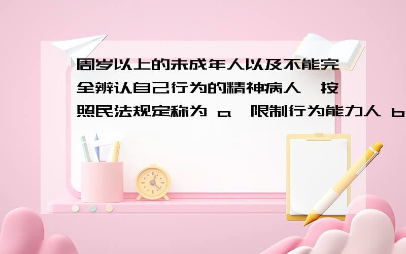 周岁以上的未成年人以及不能完全辨认自己行为的精神病人,按照民法规定称为 a、限制行为能力人 b、无行为能